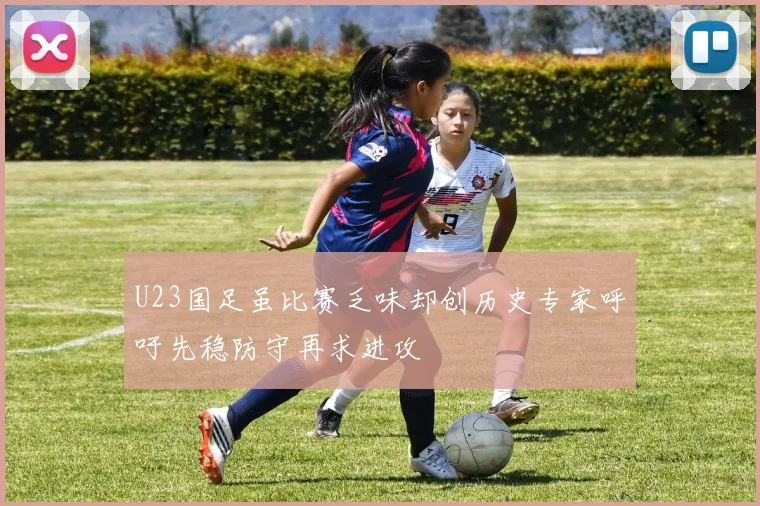 U23国足虽比赛乏味却创历史专家呼吁先稳防守再求进攻