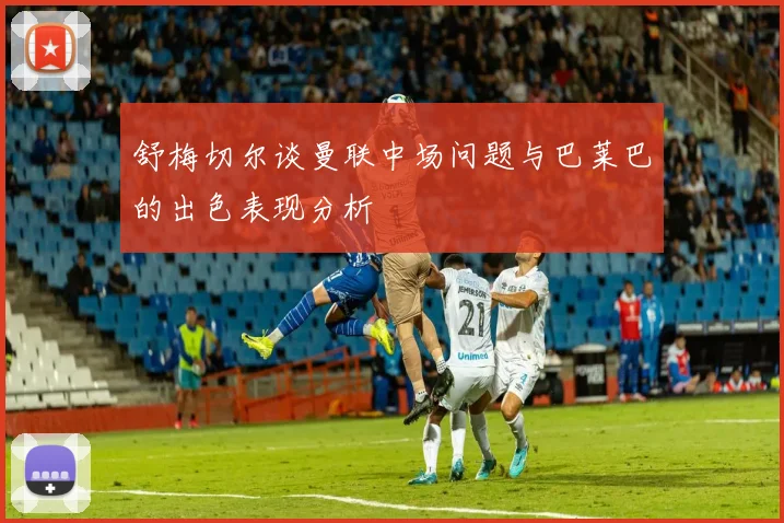 舒梅切尔谈曼联中场问题与巴莱巴的出色表现分析