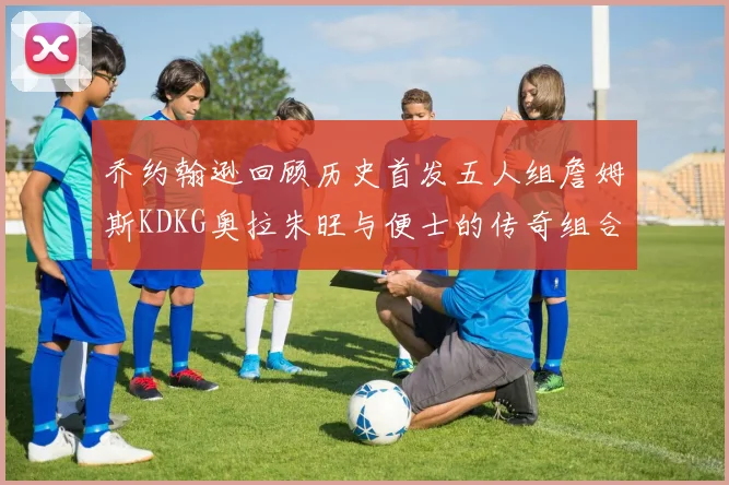 乔约翰逊回顾历史首发五人组詹姆斯KDKG奥拉朱旺与便士的传奇组合