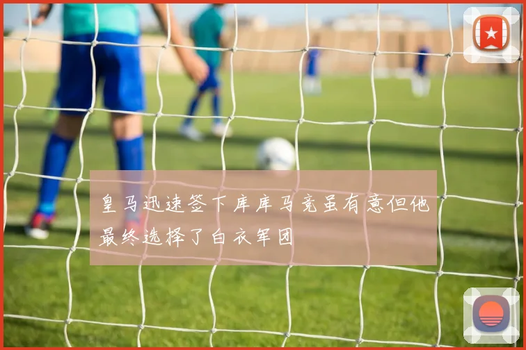 皇马迅速签下库库马竞虽有意但他最终选择了白衣军团