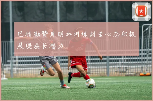 巴特勒赞库明加训练刻苦心态积极展现成长潜力
