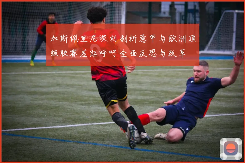 加斯佩里尼深刻剖析意甲与欧洲顶级联赛差距呼吁全面反思与改革