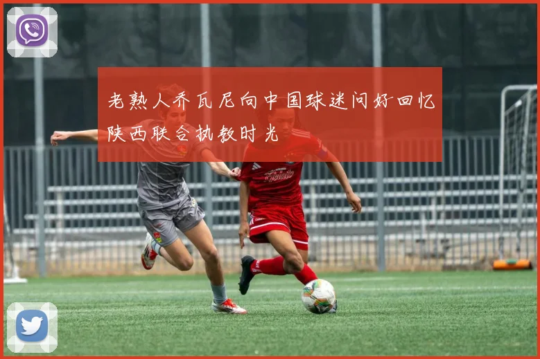 老熟人乔瓦尼向中国球迷问好回忆陕西联合执教时光
