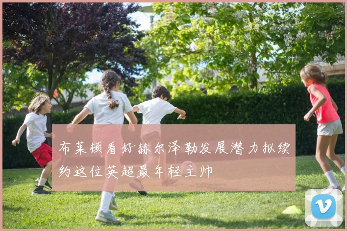 布莱顿看好赫尔泽勒发展潜力拟续约这位英超最年轻主帅