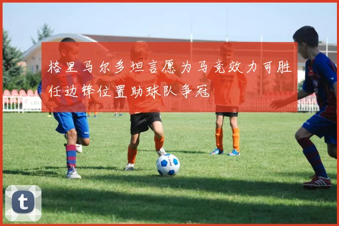 格里马尔多坦言愿为马竞效力可胜任边锋位置助球队争冠