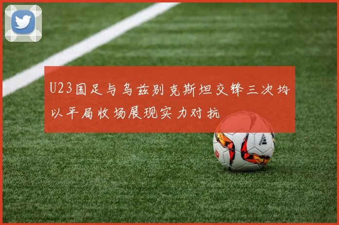 U23国足与乌兹别克斯坦交锋三次均以平局收场展现实力对抗