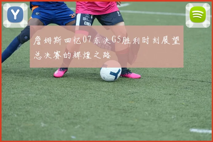 詹姆斯回忆07东决G5胜利时刻展望总决赛的辉煌之路