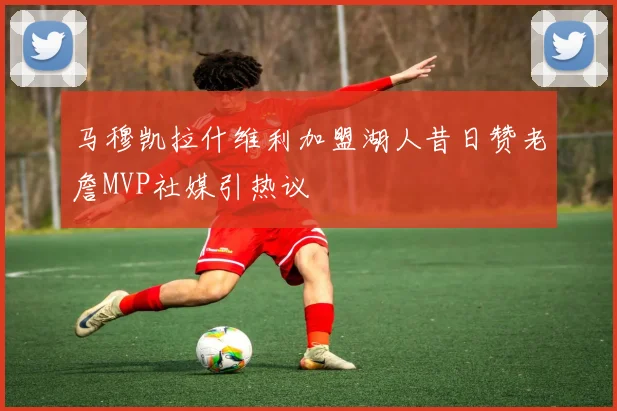 马穆凯拉什维利加盟湖人昔日赞老詹MVP社媒引热议