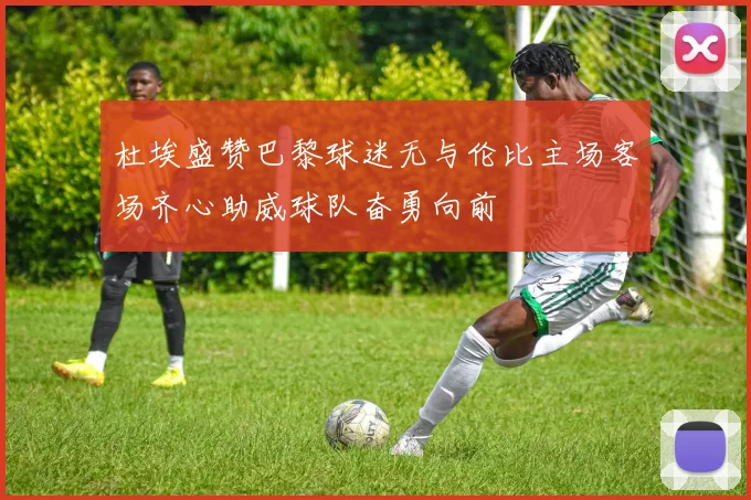 杜埃盛赞巴黎球迷无与伦比主场客场齐心助威球队奋勇向前