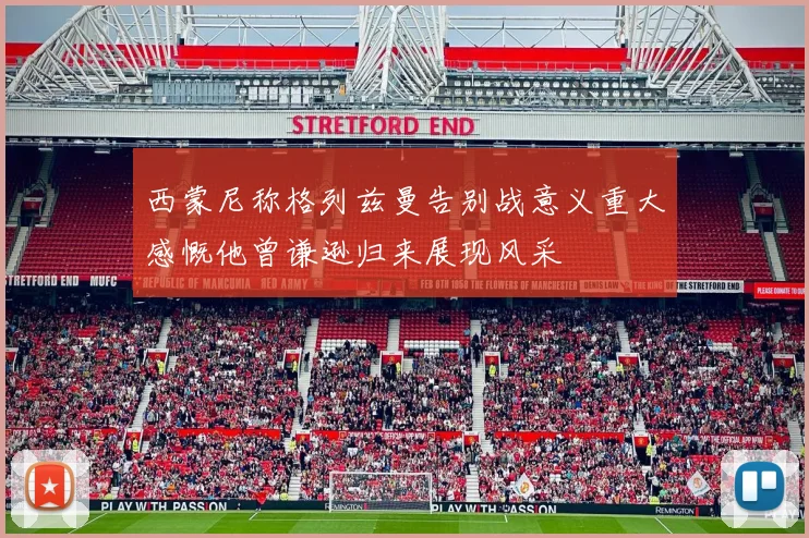西蒙尼称格列兹曼告别战意义重大感慨他曾谦逊归来展现风采