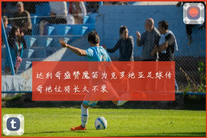 达利奇盛赞魔笛为克罗地亚足球传奇地位将长久不衰