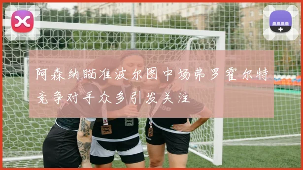 阿森纳瞄准波尔图中场弗罗霍尔特竞争对手众多引发关注