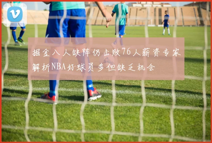 掘金八人缺阵仍击败76人薪资专家解析NBA好球员多但缺乏机会