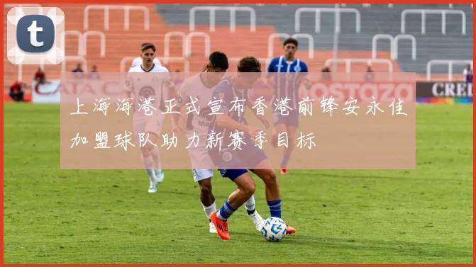 上海海港正式宣布香港前锋安永佳加盟球队助力新赛季目标