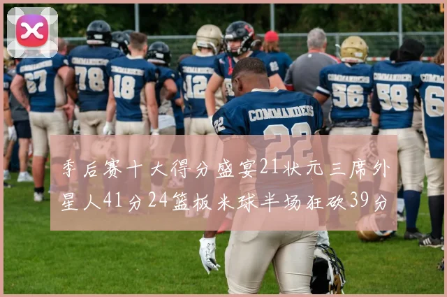 季后赛十大得分盛宴21状元三席外星人41分24篮板米球半场狂砍39分